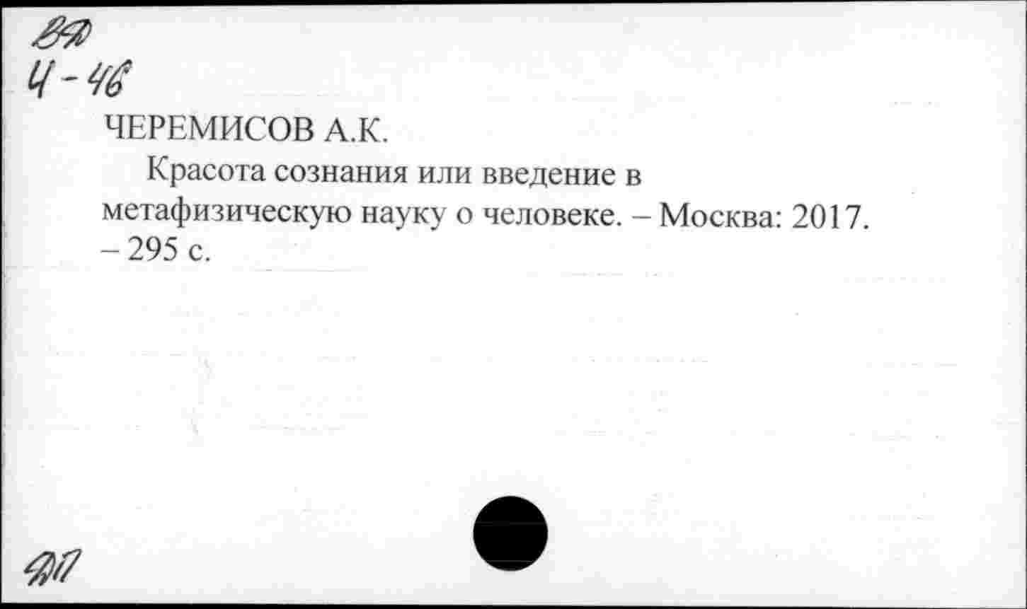 ﻿ЧЕРЕМИСОВ А.К.
Красота сознания или введение в метафизическую науку о человеке. - Москва: 2017 -295 с.
4И7